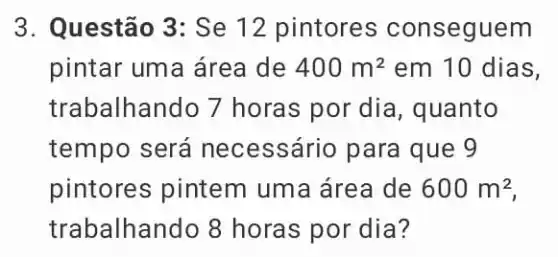 3. Questão 3: Se 12 pintores conseguem
pintar uma área de 400m^2 em 10 dias,
trabalhando 7 horas por dia, quanto
tempo será ne cessário para que 9
pintores pintem uma área de 600m^2
trabalhando 8 horas por dia?