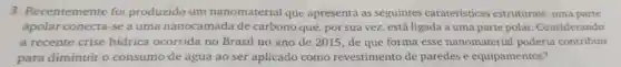 3. Recentemente foi produzido um nanomaterial que apresenta as seguintes carateristicas estruturais:uma parte
apolar conecta-se a uma nanocamada de carbono que, por sua vez, está ligada a uma parte polar Considerando
a recente crise hidrica ocorrida no Brasil no ano de 2015, de que forma esse nanomaterial poderia contribuir
para diminuir o consumo de água ao ser aplicado como revestimento de paredes e equipamentos?