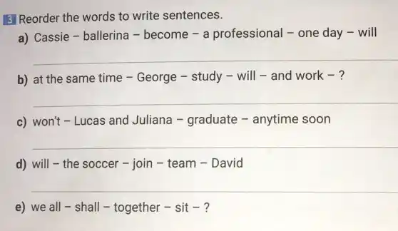 3 Reorder the words to write sentences.
a) Cassie -ballerina -become - a professional -one day - will
__
b) at the same time - George - study - will - and work - ?
__
c) won't - Lucas and Juliana -graduate -anytime soon
__
d) will-the soccer - join -team - David
__
e) we all -shall - together - sit - ?