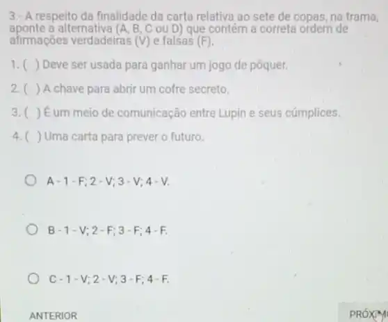 3.- A respeito da finalidade da carta relativa ao sete de copas na trama,
aponte a alternativa (A, B, C ou D) que contém a correta ordem de
afirmações verdadeiras (V) e falsas (F)
1. () Deve ser usada para ganhar um jogo de pôquer.
2. () A chave para abrir um cofre secreto.
3. () É um meio de comunicação entre Lupin e seus cúmplices.
4. () Uma carta para prever o futuro.
A-1-F;2-V;3-V;4-V
B-1-V;2-F;3-F;4-F.
C-1-V;2-V;3-F;4-F