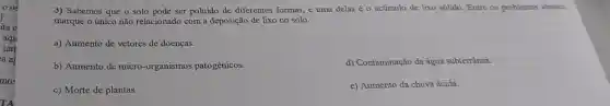 3) Sabemos que o solo pode ser poluido de diferentes formas, e uma delas éo acúmulo de lixo sólido Entre os problemas abaixo,
marque o único não relacionado com a deposição de lixo no solo.
a) Aumento de vetores de doenças.
b) Aumento de micro organismos patogênicos.
d) Contaminação da água subterrânea.
c) Morte de plantas.
e) Aumento da chuva ácida.