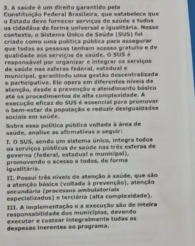 3. A saúde é um direito garantido pela
Constituição Federal Brasileira , que estabelece que
Estado deve fornecer servicos de saúde a todos
os cidadãos de forma universal e Igualitária. Nesse
contexto, o Sistema Unico de Saúde (SUS)fol
criado como uma política pública para assegurar
que todas as pessoas tenham acesso gratuito e de
qualidade aos servicos de saúde . o sus é
responsável por organizar e integrar os servicos
de saúde nas esferas federal , estadual e
municipal garantindo uma gestão descentralizada
e participativa . Ele opera em diferentes niveis de
atenção, desde a prevenção e atendimento básico
até os procedime ntos de alta co mplexidade. A
execução eficaz do SUS é essencial para promover
bem-estar da população e reduzir desigualdades
sociais em saúde.
Sobre essa política pública voltada à área de
saúde, analise as afirmativas a seguir:
I. O SUS, sendo um sistema único , integra todos
as serviços públicos de saúde nas três esferas de
governo (federal , estadual e municipal),
promovendo o acesso a todos, de forma
igualitária.
II. Possui três níveis de atenção à saúde, que são
a atenção básica (voltada à prevenção , atenção
secundária (processos ambulatoriais
especializados) e terciária (alta complexidade).
III. A implementação e a execução são de inteira
responsabilidade dos municíplos devendo
executar e custear integralme nte todas as