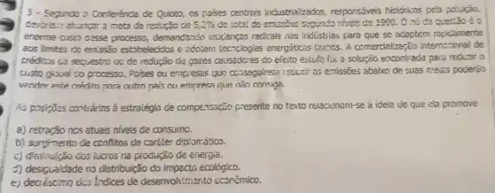 3 - Segundo a Conferência de Quioto, os paío2s centrais industrializados responsáveis historicos pela coluição,
a meta de reducao ce 5,2%  do tatal de emiscios segundo niveis de 1990. C nó da quect3o é c
enorme custo desse processo demandando mucianças radicais nas industias para que se adaptem ropicamente
aos Ilmites de emssão estobelecidos e adoiere tecnclogias energéticas timpss A comercialização internscional de
créotics cie sequestro ou de redução de gases causadcres do efeito estufa foi a solução encontrada para reduzir o
custo giooal do processo. Poises ou empiesas que cc.iseguiren recizir as emissōes abaixo de suas meias poderào
vender este crédito nara outro pais ou empresa que não consiga.
hs posições contrarias à estraiégia de compe.1sação presente no texto reiacionam-se à ideia de que ela promove
a) retroção ncs atuais niveis de consumc.
b) surgimento de conflitos de carater dipiomatico.
dos lucios na produção de eiiergia.
d) desigualdade no distribuição do ecológico.
e)dis indices de desenvolvimento econêmico.