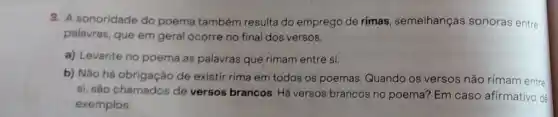 3. A sonoridade do poema também resulta do emprego de rimas , semelhanças sonoras entre
palavras, que em geral ocorre no final dos versos.
a) Levante no poema as palavras que rimam entre si.
b) Não há obrigação de existir rima em todos os poemas Quando os versos não rimam entre
si, são chamados de versos brancos. Há versos brancos no poema? Em caso afirmativo, dê
exemplos.