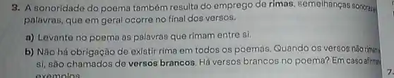 3. A sonoridade do poema também resulta do emprego de rimas semelhangas sonorase
palavras, que em geral ocorre no final dos versos.
a) Levante no poema as palavras que rimam entre si.
b) Não há obrigação de existir rima em todos os poemas Quando os versos não rimane
si, são chamados de versos brancos Há versos brancos no poema? Em caso afirmat
exemolos
7