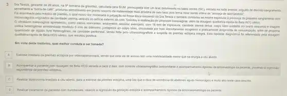 3 Sra Tereza, gestante de 29 anos, na
9^4
semana da gravidez, calculada pela DUM, preocupada com um leve dolorimento no balao ventre (SIC), iniclado na nolite anterior, seguido de discreto sangramento
semelhante a "borra de cafe", procurou atendimento em pronto socorro da maternidade mais próxima de sua casa, pois temia estar sendo vitima de "ameaça de abortamento".
Fol examinada pelo médico de plantão, o qual notou dor moderada a palpação na fossa illaca esquerda da Sra Tereza e também constatou ao exame especular a presença de pequeno sangramento com
microcolagulos originados da cavidade uterina através do orificio externo do colo. Solicitou a realização de ultrassom transvaginal além da dosagem qualitativa rápida de Beta HCG serico.
Uttrassom transvaginal apresentou como dados relevantes, endometric secretor avançado, com 18 mm de espessura, cavidade uterina virtual, corpo lúteo evidente no ovàrlo esquerdo e Imagem
cistica heterogénea arredondada medindo 5 mm de diámetro Justaposta ao corpo lúteo circundada por halo discretament ecogénico e praticamente desprovida de vasularizaçáo, além de pequena
quantidade de liquido livre heterogéneo, na cavidade peritioneal sendo feita pelo ultrassonografista a suspeita de prenhez ectópica integra. Esta hipótese diagnostica fol referendada pela dosagem
qualitativa rápida de Beta HCG sérico, que resultou positiva.
Em vista deste histórico.qual melhor conduta a ser tomada?
A
Exérese imediata da prenhez ectopica por videolaparoscopia, sendo que esta via de acesso tem uma morbiletalidade menor que na cirurgia a céu aberto.
B
Acompanhar a paciente com dosagem de Beta HCG seriada a cada 2 dias, com controle ultrassonografic concomtante e acompanhamento rigotoso da sintomatologia da paciente,prevendo a regressão
espontinea da prenhez ectopica.
C Realizar laparotomia imediata a céu aberto, para a exérese da prenhez ectopica uma vezque o risco de ocorréncia de abdomeri agudo hemorrágico e multo alto neste caso descrito.
D Realizar tratamento da paciente com metotrerate, visando a regressão da gestação ectópica e acompanhamento rigoroso da sintomatomatologia da paciente. D