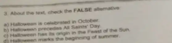 3. About the text check the FALSE alternative:
a) Halloween is celebrated in October.
b) Halloween precedes All Saints' Day.
c) Halloween has its origin in the Feast of the Sun.
d) Halloween marks the beginning of summer.