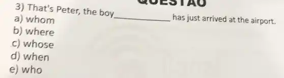3) That's Peter,the boy
__
has just arrived at the airport.
a) whom
b) where
c) whose
d) when
e) who
