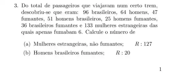 3. Do total de passageiros que viajavam num certo trem,
descobriu-se que eram: 96 brasileiros, 64 homens, 47
fumantes, 51 homens brasileiros, 25 homens fumantes,
36 brasileiros fumantes e 133 mulheres estrangeiras ; das
quais apenas fumabam 6 . Calcule o número de
(a) Mulheres estrangeiras , não fumantes;
R : 127
(b) Homens brasileiros fumantes R:20