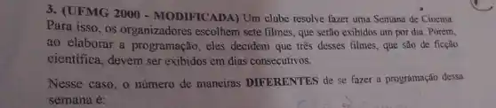 3. (UFMG 2000 -MODIFICADA)Um clube resolve fazer uma Semana de Cinema.
Para isso, os organizadores escolhem sete filmes, que serão exibidos um por dia. Porém,
ao elaborar a programação ,eles decidem que três desses filmes, que são de ficção
cientifica , devem ser exibidos em dias consecutivos.
Nesse caso , o número de maneiras DIFERENTES de se fazer a programação dessa
semana é: