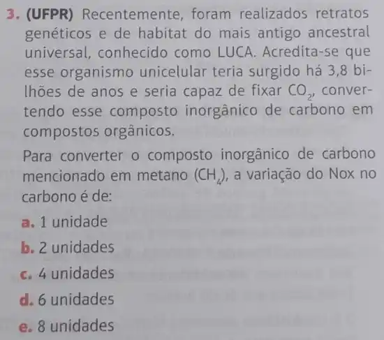 3. (UFPR) Recentemente foram realizados retratos
genéticos e de habitat do mais antigo ancestral
universal, conhecido como LUCA. Acredita-se que
esse organismo unicelular teria surgido há 3,8 bi-
lhões de anos e seria capaz de fixar CO_(2) conver-
tendo esse composto inorgânico de carbono em
compostos orgânicos.
Para converter o composto inorgânico de carbono
mencionado em metano (CH_(4)) a variação do Nox no
carbono é de:
a. 1 unidade
b. 2 unidades
C. 4 unidades
d. 6 unidades
e. 8 unidades