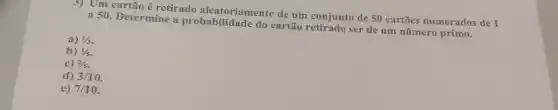 3) Um cartão é retirado aleatoriamente de um conjunto de 50 cartões numerados de 1
a 50. Determine a probabilidade do cartão ser de um número primo.
a) 1/3
b) 1/5
c) 2/5
d) 3/10
e) 7/10