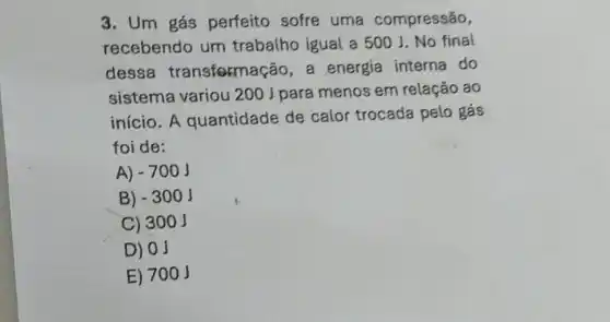 3. Um gás perfeito sofre uma compressão,
recebendo um trabalho igual a 500 J. No final
dessa transfermação, a energia interna do
sistema variou 200 J para menos em relação ao
início. A quantidade de calor trocada pelo gás
foi de:
A) -700J
B) -300J
C) 300 j
D) 0J
E) 700 J