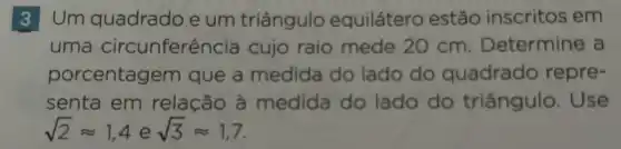 3 Um quadrado e um triângulo equilátero estão inscritos em
uma circunferên cia cujo raio mede 20 cm . Determine a
porcentage m que a medida do lado do quadrado repre-
senta em relação à medida do lado do triângulo . Use
sqrt (2)approx 1,4esqrt (3)approx 1,7