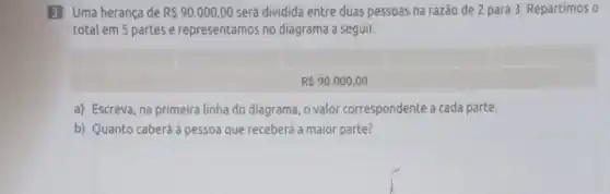 3 Uma herança de R 90.000,00 será dividida entre duas pessoas na razão de 2 para 3. Repartimos o
total em 5 partes e representamos no diagrama a seguir.
R 90.000,00
a) Escreva, na primeira linha do diagrama, o valor correspondente a cada parte.
b) Quanto caberá à pessoa que receberá a maior parte?