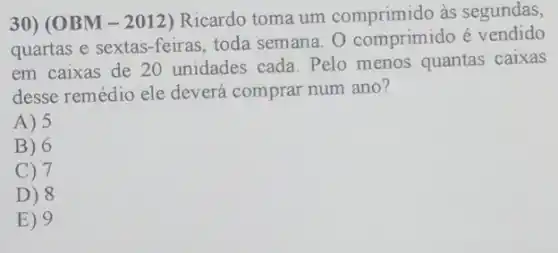 30) (OBM-2012)Ricardo toma um as segundas,
quartas e sextas-feiras toda semana. 0 comprimido é vendido
em caixas de 20 unidades cada. Pelo menos quantas caixas
desse remédio ele deverá comprar num ano?
A) 5
B) 6
C) 7
D) 8
E) 9