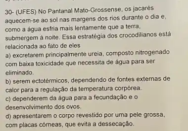 30- (UFES) No Pantanal Mato-Grossense, os jacarés
aquecem-se ao sol nas margens dos rios durante o dia e,
como a água esfria mais lentamente que a terra,
submergem à noite. Essa estratégia dos crocodilianos está
relacionada ao fato de eles
a) excretarem principalmente ureia composto nitrogenado
com baixa toxicidade que necessita de água para ser
eliminado.
b) serem ectotérmicos, dependendo de fontes externas de
calor para a regulação da temperatura corpórea.
c) dependerem da água para a fecundação e o
desenvolvimento dos ovos.
d) apresentarem o corpo revestido por uma pele grossa,
com placas cómeas, que evita a dessecação.