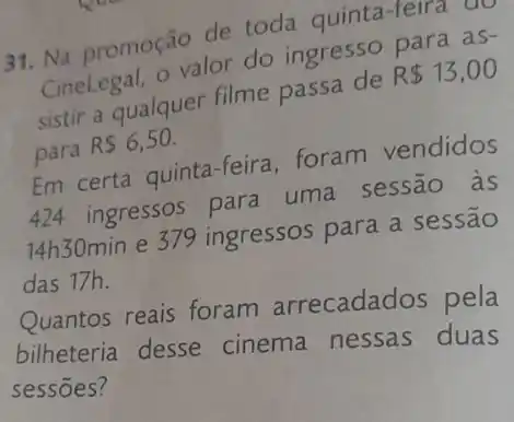 31. Na promoção de toda quinta-feira qo
Cinelegal, o valor de ingresso para as-
sistir a qualquer filme passa de
R 13,00
para
R 6,50
Em certa quinta-feira foram vendidos
424 ingressos para uma sessão às
14h30min e 379 ingressos para a sessão
das 17h.
Quantos reais foram arrecadados pela
bilheteria desse cinema nessas duas
sessōes?