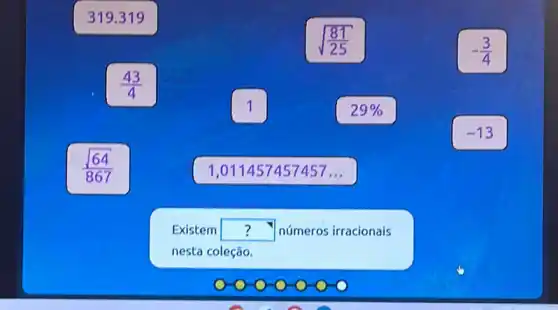 319.319
sqrt ((81)/(25))
-(3)/(4)
(43)/(4)
1
29% 
-13
(sqrt (64))/(867)
1,011457457457...
Existem square  números irracionais
nesta coleção.