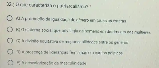 32.) 0 que caracteriza o patriarcalismo?
A) A promoção da igualdade de gênero em todas as esferas
B) O sistema social que privilegia os homens em detrimento das mulheres
C) A divisão equitativa de responsabilidades entre os gêneros
D) A presença de lideranças femininas em cargos politicos
E) A desvalorização da masculinidade