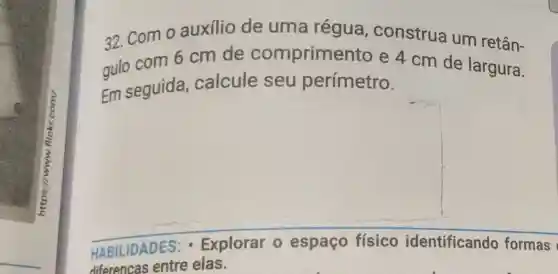 32. Com o auxilio de uma régua , construa um retân-
gulo com 6 cm de comprimer to e 4 cm de largura.
Em seguida calcule seu perímetro.
HABILIDADES - Explorar 0 espaço físico identificando formas
diferencas entre elas.