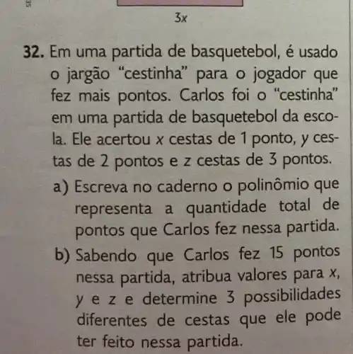 32. Em uma partida de basquetebol, é usado
jargão "cestinha " para o jogador que
fez mais pontos . Carlos foi o "cestinha"
em uma partida de basqueteb ol da esco-
la. Ele acertou x cestas de 1 ponto , y ces-
tas de 2 pontos e z cestas de 3 pontos.
a) Escreva no caderno o polinômio que
representa a quantidade total de
pontos que Carlos fez nessa partida.
b) Sabendo que Carlos fez 15 pontos
nessa partida , atribua valores para x,
y e z e determine 3 possibilidades
diferentes de cestas que ele pode