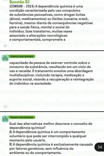 32
Questão 02
(CEMEAM - 2024) A dependência é uma
condição caracterizada pelo uso compulsivo
de substâncias psicoativas, como drogas licitas
(álcool medicamentos) ou ilícitas (cocaína , crack,
heroína), mesmo diante de consequências negativas
para a saúde física , mental e social do
individuo. Esse transtorno, muitas vezes
associado a alterações neurológicas
e comportamen tais, compromete a
capacidade da pessoa de exercer controle sobre o
consumo da substância , resultando em um ciclo de
uso e recaida. 0 tratamento envolve uma abordagem
multidisciplinar,incluindo terapia , medicação e
suporte social , visando a recuperação e reintegração
do individuo na sociedade.
Dinâmica Local Interativa
Qual das alternativas melhor descreve o conceito de
dependência química?
A) A dependência química é um comportamento
voluntário que pode ser interrompido a qualquer
momento pelo usuário.
B) A dependência química é exclusivamente causada
por fatores genéticos, sem influência do
ambiente ou do comportamento.
34