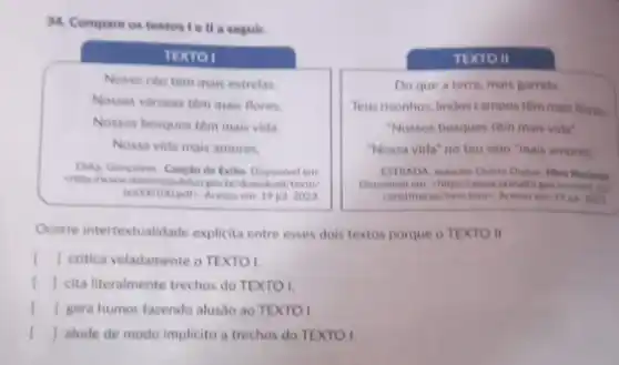 34. Compare os textos I e ll a seguir.
TEXTO II
TEXTO I
Nosso ceu tem mais estrelas.
Nossas varzeas tem mais flores.
Nossos bosques tém mais vida.
Nossa vida mais amores
DiAs, Goncalves Cancilo do Exilio. Disponivel em
texto/
19 jut 2023
Do que a terra mais garrida
Teus risonhos, lindos campos têm mais flores
"Nossos bosques têm mais vida'
"Nossa vida" no teu selo "mais amores"
Disponivel em -https: Twww
constitution/hine htms. Acess em: 19 jul: 2023
Ocorre intertextualidade explicita entre esses dois textos porque o TEXTO II
() I critica veladamente o TEXTO!
() cita literalmente trechos do TEXTO I
() gera humor fazendo alusão ao TEXTO I.
() alude de modo implicito a trechos do TEXTO I.