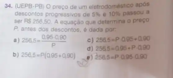 34. (UEPB-PB) O preço de um eletrodoméstico após
descontos progressivos de 5%  e 10%  passou a
ser R 256,50 A equação que determina o preço
P, antes dos descontos, é dada por:
c) 256,5=Pcdot 0,95+0,90
a) 256,5=(0,95cdot 0,90)/(P)
d) 256.5=0.95+Pcdot 0.90
b) 256,5=P(0,95+0,90)
e) 256,5=Pcdot 0,95cdot 0,90