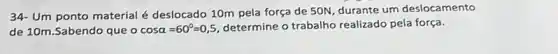 34-Um
ponto material é deslocado 10m pela força de 50N, durante um deslocamento
de 10m.Sabendo que o cosalpha =60^circ =0,5 determine o trabalho realizado pela força.