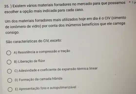 35. ) Existem vários materiais forradores no mercado para que possamos p
escolher a opção mais indicada para cada caso.
Um dos materiais forradores mais utilizados hoje em dia é o CIV (cimento
de ionômero de vidro) por conta dos inúmeros benefícios que ele carrega
consigo.
São características do CIV, exceto:
A) Resistência a compressão e tração
B) Liberação de flúor
C) Adesividade e coeficiente de expansão térmica linear
D) Formação da camada híbrida
E) Apresentação foto e autopolimerizável