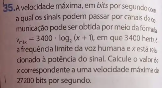 35.A velocidade máxima, em bits por segundo com
a qual os sinais podem passar por canais de
CO-
municação pode ser obtida por meio da fórmula
v_(max)=3400cdot log_(2)(x+1) em que 340 hertzé
a frequência limite da voz humana e x está rela-
cionado à potência do sinal. Calcule o valor de
x correspondente a uma velocidade máxima de
27200 bits por segundo.