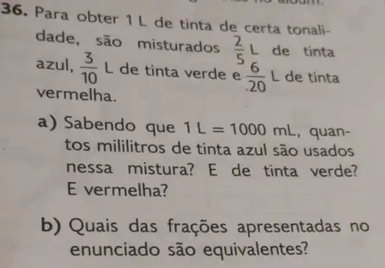 36. Para obter 1 L de tinta de certa tonali-
dade, são misturados
(2)/(5)L de tinta
azul, (3)/(10)L de tinta verde e
(6)/(20)L de tinta
vermelha.
a) Sabendo que 1L=1000mL , quan-
tos mililitros de tinta azul são usados
nessa mistura?E de tinta verde?
E ve rmelha?
b) Q uais das frações apresentadas no
enunciad quivalentes?