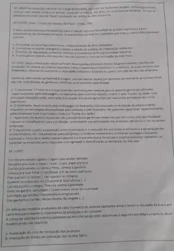 36. (UERJ) Da revolução Industrial até o auge do fordismo, que pode ser facilmente atingido com energias fosseis,
mas em cujo reverso se abre um abismo passaram-se mais de 200 anos; um curto periodo de tempo, em que se
gastaram recursos naturals fosseis resultantes de milhoes de anos terrestres.
ALTVATER, Elmar. Opreço da riqueza. Sǎo Paulo Unesp, 1995.
texto acima expressa uma avaliação sobre a relação natureza/sociedade de grande importância para o
planejamento das atividades humanas A caracteristica da dinâmica capitalista que traduz 0 alerta feito pelo autor
esta em:
a. A inovação da tecnologia determinou a disponibilidade de bens renováveis.
b. A mudança no padrào energético impediu a adoção de politicas de preservação ambiental.
c. Oavanço da degradação ambiental conduziu consciencia do fim da sociedade industrial.
d. Autilização economica dos recursos naturals superou o ritmo de renovação do meio fisico.
37. (UFU) Após a Revolução Industrial foram desenvolvida differentes formas de gerenciamento cientifico da
produção, no interior do sistema capitalista, como o taylorismo, o fordismo e o toyotismo, as quais.entre as suas
finalidades, objetivaram aumentara capacidade produtiva e baratear 05 custos com mão de obra das empresas.
Dentre as alternativas apresentadas a seguir, assinale apenas aquela que descreve corretamente as caracteristicas
das três modalidades de gerências cientificas anteriormente especificadas.
a. Otaylorismo, o fordismo e o toyotismo sào denominaçbes clássicas para as posturas gerenciais adotadas
respectivamente pela Volkswagen, na Alemanha; pela Ford, nos Estados Unidos; e pela Toyota, no Japão. Suas
principais inovaçbes esão associadas a ocupação dos postos gerenciais por executivos portadore:de cursos
superiores.
b. Otaylorismo, desenvolvido pela Volkswagen na Alemanha está associado à introdução da esteira rolante,
enquanto as techologias desenvolvida pelo fordismo e pelo toyotismo são patentes registradas respectivamente,
pelas empresas Ford (nos Estados Unidos) e Toyota (no Japão).
c. Taylorismo, fordismo e toyotismo sào procedimentos gerenciais modernos que têm como principal finalidade
motivar os trabalhadores para a produção, aumentando sua participação nos processos decisórios e nos lucros das
empresas.
d. Otaylorismo propôs a separação entre a concepção e a execução dos processos produtivos e a apropriação dos
conhecimentos dos trabalhadores pelas empresas; o fordismo implementou a linha de montagem buscando
controlar o ritmo de trabalho mecanicamente e o toyotismo busca flexibilizar o sistema produtivo capitalista, ao
capacitar as empresas para responder com agilidade e diversificação às demandas do mercado.
38. (UERJ)
Corrida pra vender cigarro /Cigarro pra vender remédio
Remédio pra curar a tosse / Tossir, cuspir, jogar pra fora
Corrida pra vender os carros / Pneu, cerveja e gasolina
Cabeça pra usar boné /E professar a fé de quem patrocina
Eles querem te vender / Eles querem te comprar
Querem te matar (de rir) / Querem te fazer chorar ()
Corrida contra o relógio / Silicone contra a gravidade
Dedo no gatilho, velocidade /Quem mente antes diz a verdade
Eles ganham a corrida / Antes mesmo da largada (...)
Satisfação garantida/Obsolescência programada
Os diferentes modelos produtivos de cada momento do sistema capitalista sempre foram o resultado da busca por
caminhos para manter o crescimento da produção e do consumo.
A critica ao sistema econômico presente na letra da canção está relacionada a seguinte estratégia própria do atual
modelo produtivo toyotista:
a. Aceleração do ciclo de renovação dos produtos
b. Imposição do tempo de realização das tarefas fabris