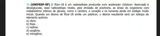 36 (UNIFESP-SP) O flúor 18 é um radioisótopo produzido num acelerador cíclotron. Associado grave (a)
deoxiglucose, esse radioisótopo revela, pela emissão de pósitrons, as áreas do organismo com
metabolismo intenso de glicose, como o cérebro, o coração e os tumores ainda em estáqio muito
inicial. Quando um átomo de flúor-18 emite um pósitron, o átomo resultante será um isótopo do
elemento químico
a) cloro.
b) flúor.
c) neônio.
d)oxigênio.
e) nitrogênio.