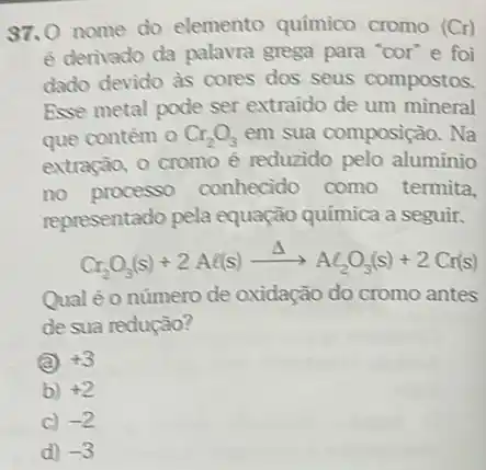 37.0 nome do elemento químico cromo (Cr)
é derivado da palavra grega para "cor"e foi
dado devido as cores dos seus compostos.
Esse metal pode ser extraido de um mineral
que contém 0 Cr_(2)O_(3) em sua composição. Na
extração, 0 cromo é reduzido pelo aluminio
no processo conhecido como termita.
representado pela equação quimica a seguir.
Cr_(2)O_(3)(s)+2Al(s)xrightarrow (Delta )Al_(2)O_(3)(s)+2Cr(s)
Qual é o número de oxidação do cromo antes
de sua redução?
(a) +3
b) +2
C) -2
d) -3