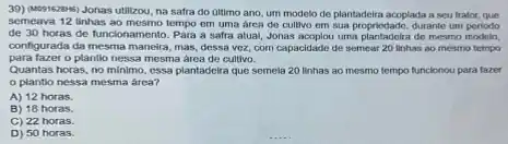 39) (409/s2848) Jonas utilizou, na safra do Gltimo ano um modelo de plantadeira acoplada a seu trator,que
semeava 12 linhas ao mosmo tempo em uma area de cultivo em sua propriedado, durante um periodo
de 30 horas de funcionamento. Para a safra atual, Jonas acoplou uma plantadelia de mesmo modelo,
configurada da mesma maneira mas, dessa voz, com capacidade de semear 20 linhas ao mesmo tempo
para fazer o plantio nessa mesma area de cultivo.
Quantas horas, no minimo , essa plantadoira que semela 20 linhas ao mesmo tempo funcionou para tazer
plantio nessa mesma area?
A) 12 horas.
B) 18 horas.
C) 22 horas.
D) 50 horas.