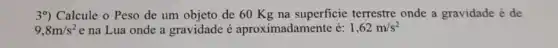 39) Calcule o Peso de um objeto de 60 Kg na superficie terrestre onde a gravidade é de
9,8m/s^2 e na Lua onde a gravidade é aproximadamente é: 1,62m/s^2