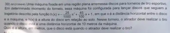 39) (Mr121394H6) Uma máquina fixada em uma região plana arremessa discos para torneios de tiro esportivo.
Em determinado momento do torneio essa máquina foi configurada para lançar discos que seguem a
trajetôria descrita pela função h(x)=-(25)/(1000)x^2+(45)/(100)x+1 , em que x é a distância horizontal entre o disco
e a máquina, e h(x) é a altura do disco em relação ao solo. Nesse torneio, o atirador deve realizar o tiro
quando o disco está a uma distância horizontal de 10 metros da máquina.
Qual é a altura em metros, que o disco está quando o atirador deve realizar o tiro?