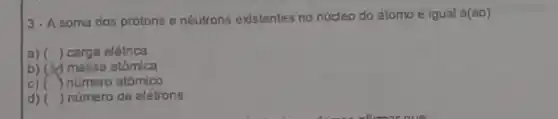 3-A soma dos prólons e nêutrons existentes no núcleo do átomo é igual á(ao):
a) () carga elétrica
b) massa atômica
C) () número atômico
d) () número de elétrons