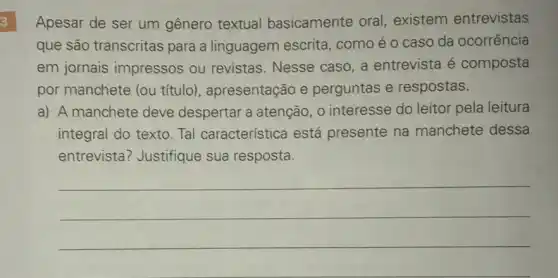 3
Apesar de ser um gênero textual basicamente oral existem entrevistas
que são transcritas para a linguagem escrita, como é 0 caso da ocorrência
em jornais impressos ou revistas. Nesse caso a entrevista é composta
por manchete (ou título), apresentação e perguntas e respostas.
a) A manchete deve despertar a atenção , o interesse do leitor pela leitura
integral do texto. Tal característica está presente na manchete dessa
entrevista? Justifique sua resposta.
__