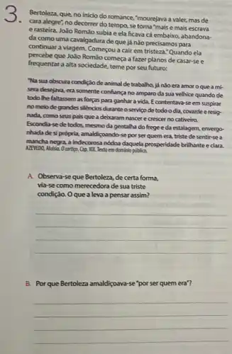 3.
Bertoleza, que, no inicio do romance, "mourejava a valer, mas de
cara alegre", no decorrer do tempo, se torna "mais e mais escrava
e rasteira. João Româo subia e ela ficava cá embaixo, abandona-
da como uma cavalgadura de que já não precisamos para
continuar a viagem Começou a cair em tristeza."Quando ela
percebe que João Romão começa a fazer planos de casar-se e
frequentar a alta sociedade, teme por seu futuro:
Na sua obscura condição de animal de trabalho,já não era amor o que a mí-
sera desejava, era somente confiança no amparo da sua velhice quando de
todo the faltassem as forças para ganhar a vida. E contentava-se em suspirar
no melo degrandes silèncios duranteo serviço de todoodia covarde e resig
nada, como seus pais que a deixaram nascer e crescer no cativeiro.
Escondia-sede todos mesmo da gentalha do frege e da estalagem envergo-
nhada de si própria,amaldiçoando-se por ser quem era, triste de sentir-se a
mancha negra, a indecorosa nódoa daquela prosperidade brilhante e clara.
AZPVEDO, Aluisia. Ocortigo. Cap XIX. Texto em domínio publico,
A. Observa-se que Bertoleza, de certa forma,
via-se como merecedora de sua triste
condição. Oque a leva a pensar assim?
__
B. Por que Bertoleza amaldiçoava-se'por ser quem era"?
__