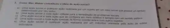 3.Como Max Weber conceituou a ideia de ação social?
a) Uma ação social é qualquer ação realizada por um sujeito em um meio social que possua um sentido
determinado por seu autor.
b) Uma açào social é toda ação voltada para a remediação de problemas sociais
c) Uma ação social é toda ação que se configura em meio coletivo e sempre com um sentido politico.
d) Uma ação socialé toda ação tomada coordenada e com outros sujeitos.
e) Uma ação social
é qualquer ação realizada por um individuo orientada pela ação de outros
individuos