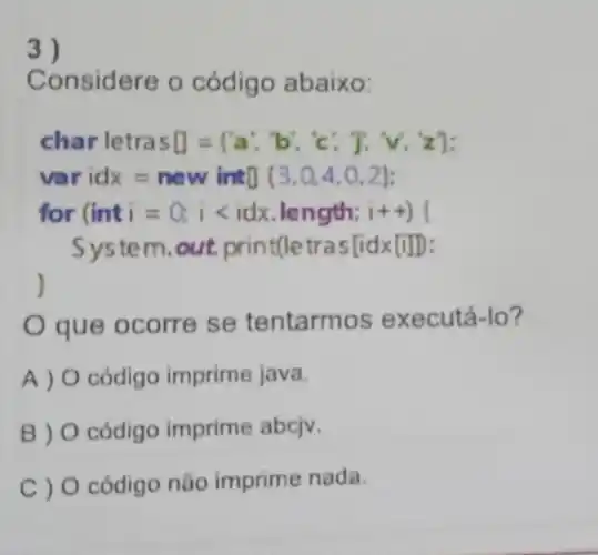 3)
Considere o código abaixo:
charletrassquare =(a',b;,c', T, v, z)
ir idx=new int0 (3,0,4,0,2)
for (inti=0;ilt idx length:
System.out.print(le tras[idx[i]D:
)
que ocorre se tentarmos executá-lo?
A ) 0 cỏdigo imprime java.
B) 0 código imprime abciv.
C ) O código não imprime nada.