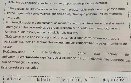 3.Dentre as principais caracteristicas dos grupos sociais podemos destacar:
I.Pluralidade de individuos e objetivo comum: precisa haver mais de uma pessoa num
grupo e que haja certos valores, principios e objetivos que possam unir os membros
do grupo.
II.Interação social e Continuidade: os membros do grupo interagem entre si e essas
interações entre os membros do grupo precisam ser duradouras , como ocorre em
familias, numa escola numa instituição religiosa etc.
III.Organização e Consciência grupal:precisa haver uma certa ordem no grupo e
pensamentos, ideias e sentimentos necessitam ser compartilhados pelos membros do
grupo.
IV.Objetividade e exterioridade:
grupo	está	acima	do
indivíduo Exterioridade significa que a existência de um indivíduo não depende de
sua participação no grupo.
Está correta a alternativa:
b.I e II
c.I,II,III , IV
d.I, III e IV