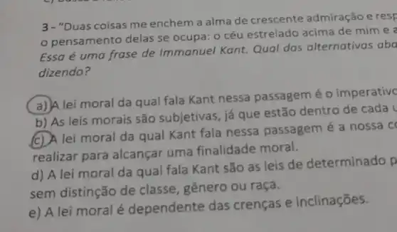 3-"Duas coisas me enchem a alma de crescente admiração e resp
pensamento delas se ocupa: o céu estrelado acima de mim e
Essa é uma frase de Immanuel Kant. Qual das alternativas aba
dizendo?
(a) A lei moral da qual fala Kant nessa passagem é 0 imperative
b) As leis morais são subjetivas, já que estão dentro de cada
CD lei moral da qual Kant fala nessa passagem é a nossa co
realizar para alcançar uma finalidade moral.
d) A lei moral da qual fala Kant são as leis de determinado p
sem distinção de classe, gênero ou raça.
e) A lei moral é dependente das crenças e inclinações.