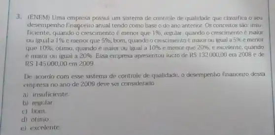 3.(ENEM) Uma empresa possui um sistema de controle de qualidade que classifica o seu
desempenho financeiro anual tendo como base o do ano anterior. Os conceitos sào: insu-
ficiente, quando o crescimento é menor que 1%  regular, quando o crescimento é maior
ou igual a 1%  e menor que 5%  bom, quando o crescimentoé maior ou igual a 5%  e menor
que 10%  ótimo, quando é maior ou igual a 10%  e menor que 20%  e exceiente, quando
é maior ou igual a 20%  Essa empresa apresentou lucro de RS132000,00 em 2008 e de
RS145000,00 em 2009
De acordo com esse sistema de controle de qualidade, 0 desempenho financeiro dessa
empresa no ano de 2009 deve ser considerado
a) insuficiente.
b) regular.
c) bom.
d) ótimo.
e) excelente.