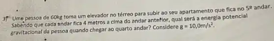 3f Ume pessoa de 60kg toma um elevador no térreo para subir ao seu apartamento que fica no
5^circ  andar.
Sabéndo que cada andar fica 4 metros a cima do andar anteflor qual será a energia potencial
gravitacional da pessoa quando chegar ao quarto andar?Considere
g=10,0m/s^2