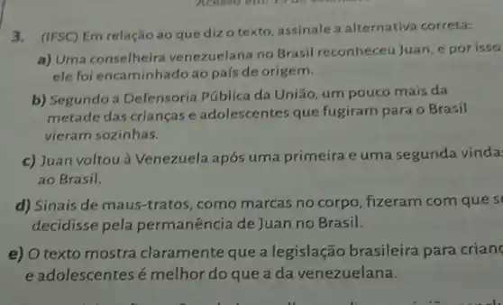 3.(IFSC) Em relação ao que diz o texto assinale a alternativa correta:
a) Uma conselheira venezuelana no Brasil reconheceuJuan, e por isso
ele foi encaminhado ao país de origem.
b) Segundo a Defensoria Pública da União, um pouco mais da
metade das crianças e adolescentes que fugiram para o Brasil
vieram sozinhas.
c) Juan voltou à Venezuela após uma primeira e uma segunda vinda
ao Brasil.
d) Sinais de maus -tratos, como marcas no corpo, fizeram com que s
decidisse pela permanência de Juan no Brasil.
e) O texto mostra claramente que a legislação brasileira para crian
e adolescentesé melhor do que a da venezuelana.