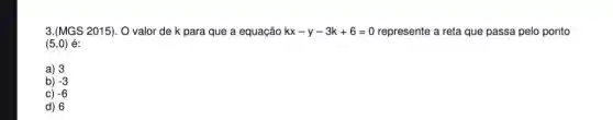 3.(MGS 2015). O valor de k para que a equação kx-y-3k+6=0 represente a reta que passa pelo ponto
(5,0) é:
a) 3
b) -3
C) -6
d) 6